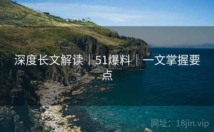 深度长文解读|51爆料|一文掌握要点