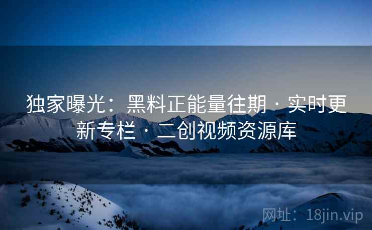 独家曝光：黑料正能量往期 · 实时更新专栏 · 二创视频资源库