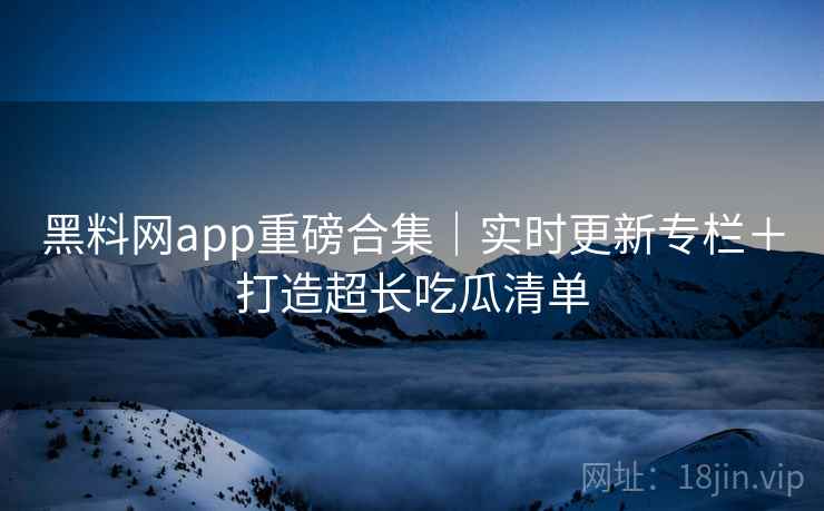 黑料网app重磅合集｜实时更新专栏＋打造超长吃瓜清单