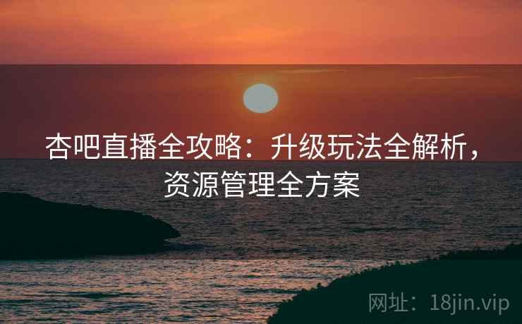 杏吧直播全攻略：升级玩法全解析，资源管理全方案