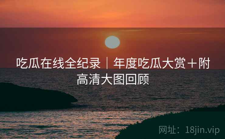 吃瓜在线全纪录｜年度吃瓜大赏＋附高清大图回顾