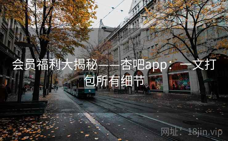 会员福利大揭秘——杏吧app：一文打包所有细节