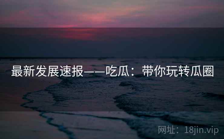 最新发展速报——吃瓜：带你玩转瓜圈