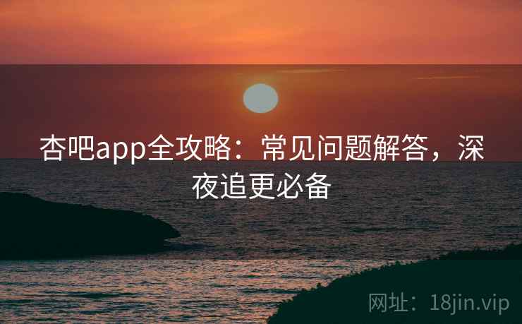 杏吧app全攻略:常见问题解答,深夜追更必备 杏吧app全攻略:常见问题解答,深夜追更必备