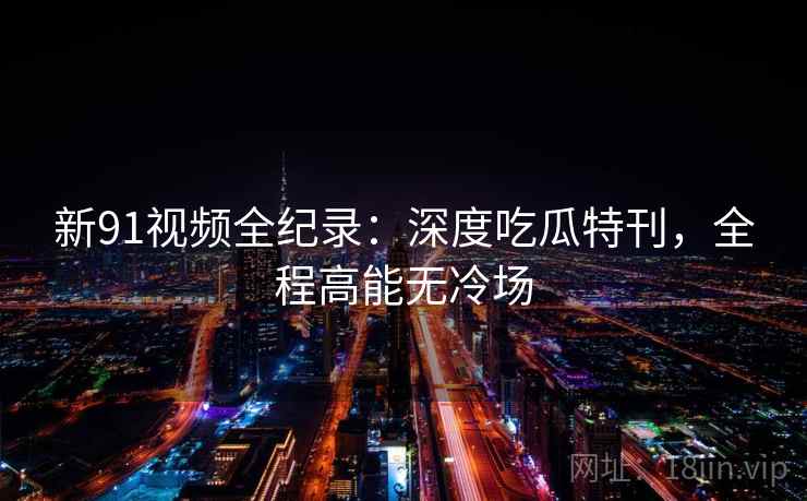 新91视频全纪录：深度吃瓜特刊，全程高能无冷场