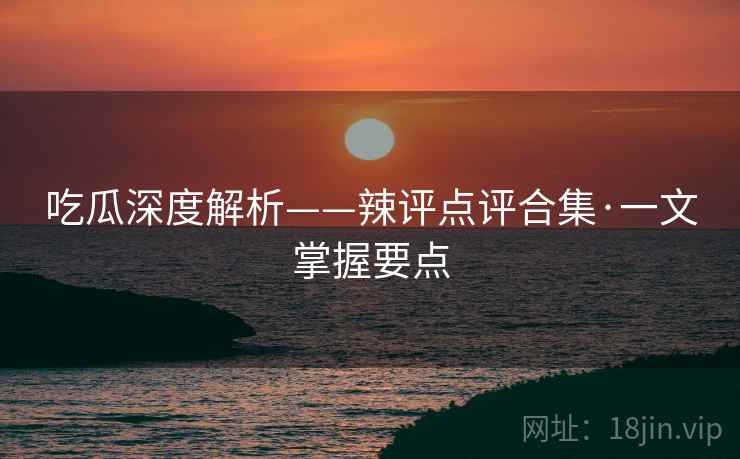 吃瓜深度解析——辣评点评合集·一文掌握要点