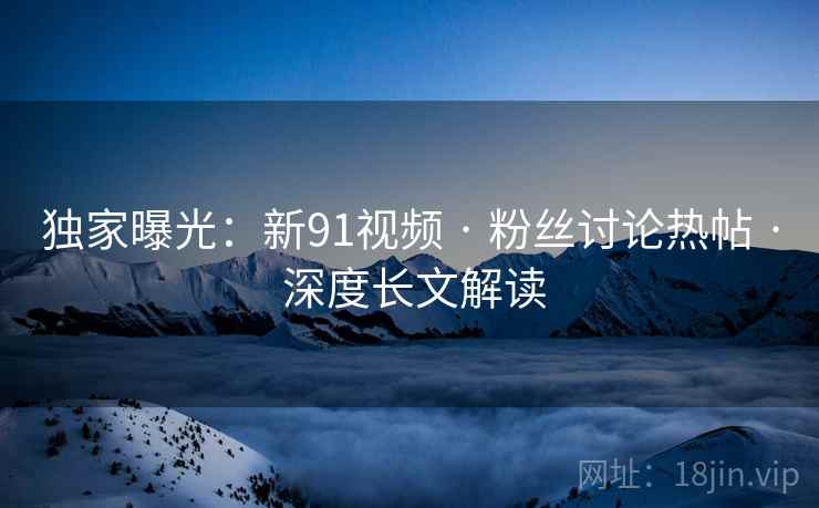 独家曝光：新91视频 · 粉丝讨论热帖 · 深度长文解读